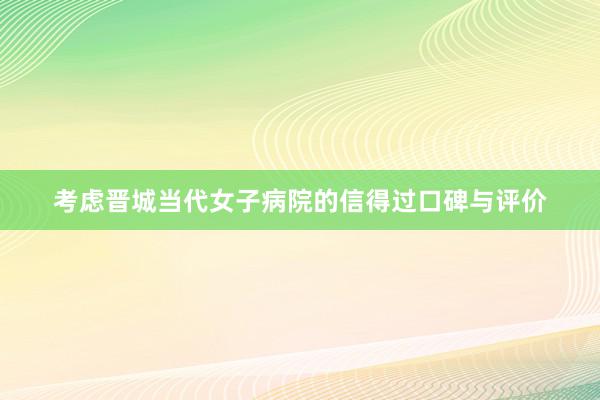 考虑晋城当代女子病院的信得过口碑与评价