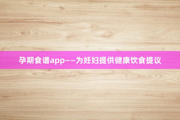 孕期食谱app——为妊妇提供健康饮食提议