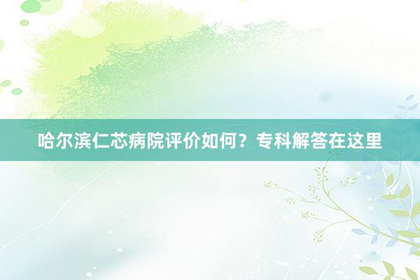 哈尔滨仁芯病院评价如何？专科解答在这里