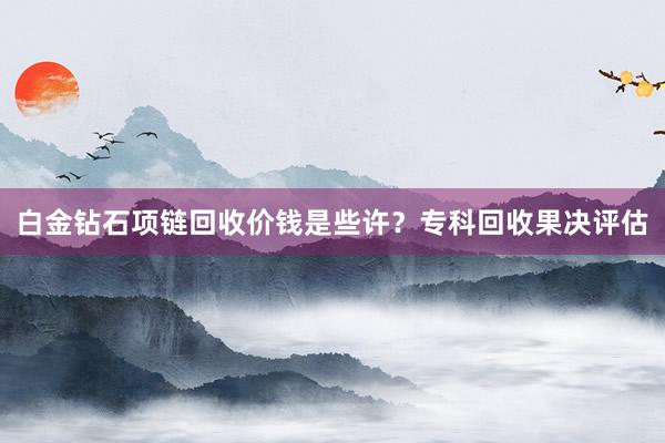 白金钻石项链回收价钱是些许？专科回收果决评估